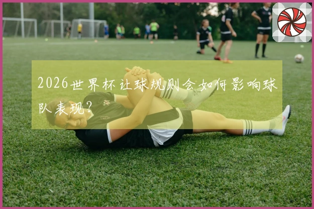 2026世界杯让球规则会如何影响球队表现？